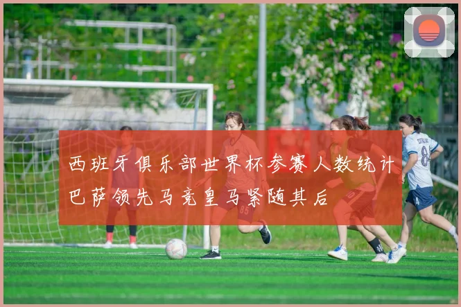 西班牙俱乐部世界杯参赛人数统计巴萨领先马竞皇马紧随其后