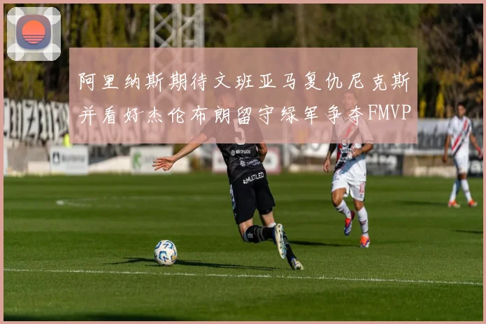 阿里纳斯期待文班亚马复仇尼克斯并看好杰伦布朗留守绿军争夺FMVP