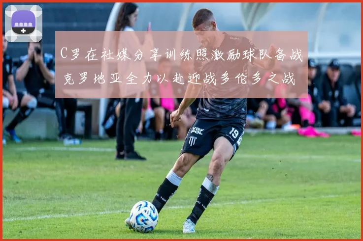 C罗在社媒分享训练照激励球队备战克罗地亚全力以赴迎战多伦多之战