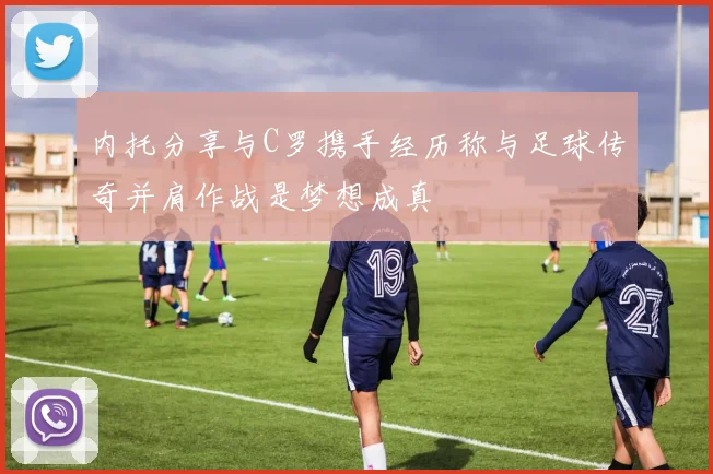 内托分享与C罗携手经历称与足球传奇并肩作战是梦想成真