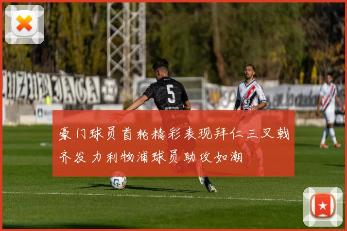豪门球员首轮精彩表现拜仁三叉戟齐发力利物浦球员助攻如潮