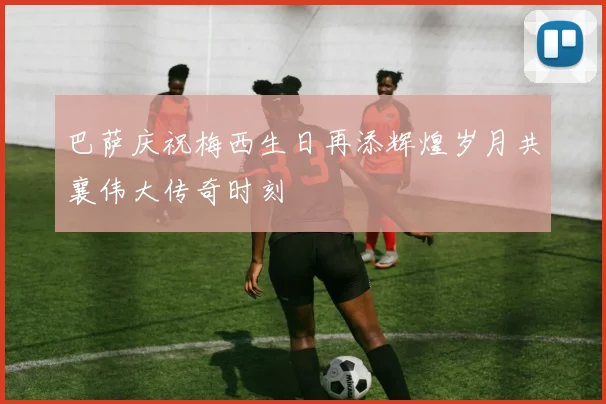巴萨庆祝梅西生日再添辉煌岁月共襄伟大传奇时刻