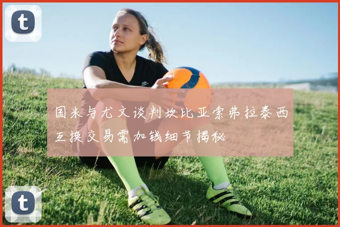 国米与尤文谈判坎比亚索弗拉泰西互换交易需加钱细节揭秘