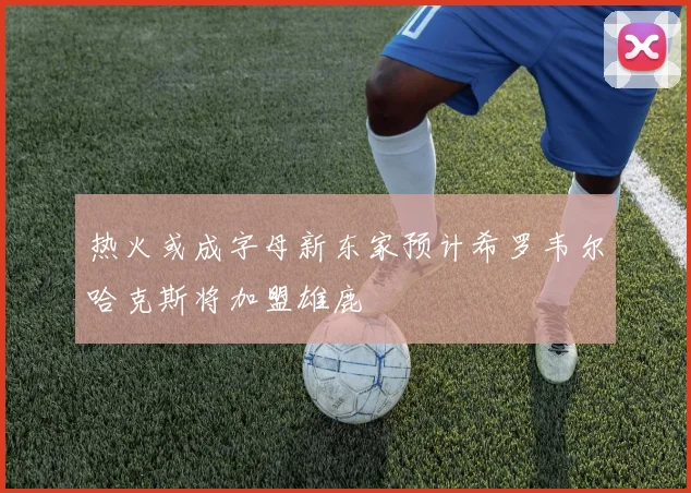 热火或成字母新东家预计希罗韦尔哈克斯将加盟雄鹿