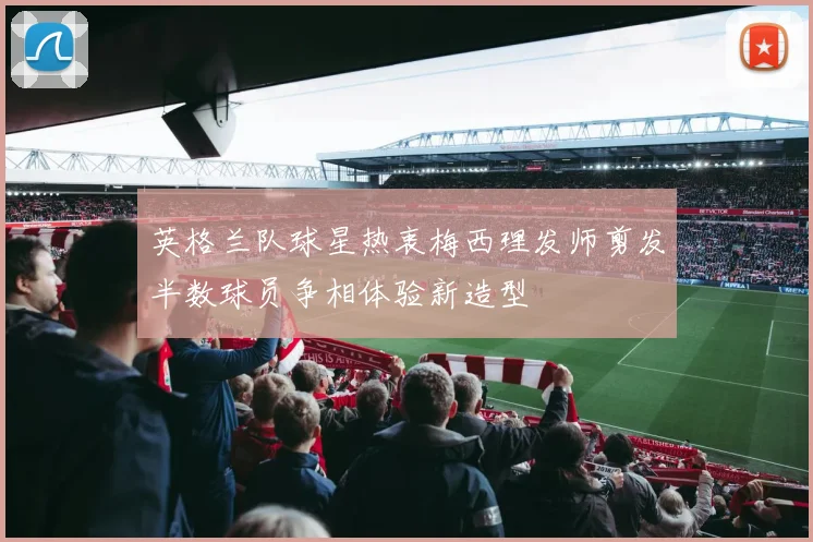 英格兰队球星热衷梅西理发师剪发半数球员争相体验新造型