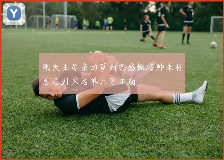 刚失去母亲的萨利巴感慨塔帅未将自己列入名单几乎泪崩