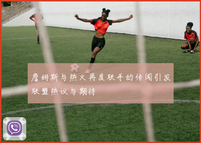 詹姆斯与热火再度联手的传闻引发联盟热议与期待