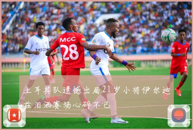 土耳其队遗憾出局21岁小将伊尔迪兹泪洒赛场心碎不已