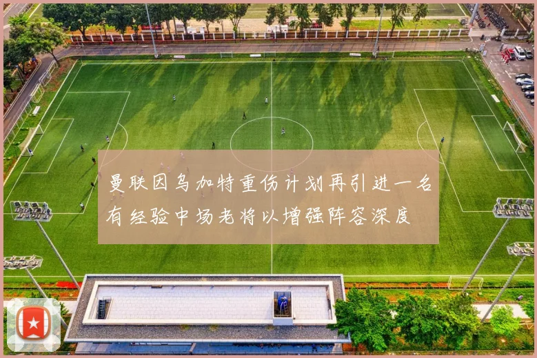 曼联因乌加特重伤计划再引进一名有经验中场老将以增强阵容深度