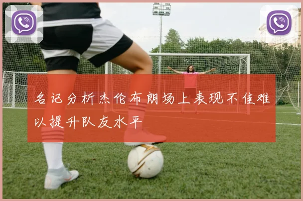 名记分析杰伦布朗场上表现不佳难以提升队友水平
