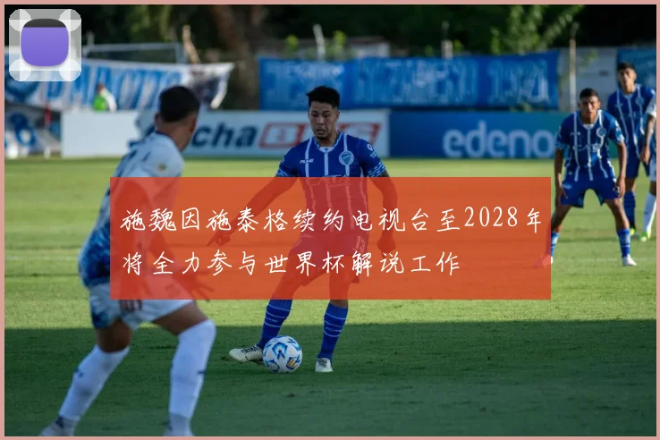 施魏因施泰格续约电视台至2028年将全力参与世界杯解说工作
