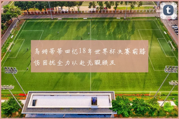 乌姆蒂蒂回忆18年世界杯决赛前膝伤困扰全力以赴无暇顾及