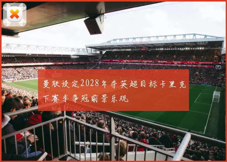曼联设定2028年夺英超目标卡里克下赛季争冠前景乐观