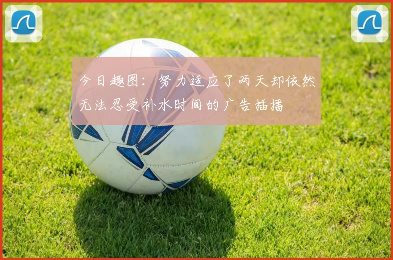 今日趣图：努力适应了两天却依然无法忍受补水时间的广告插播